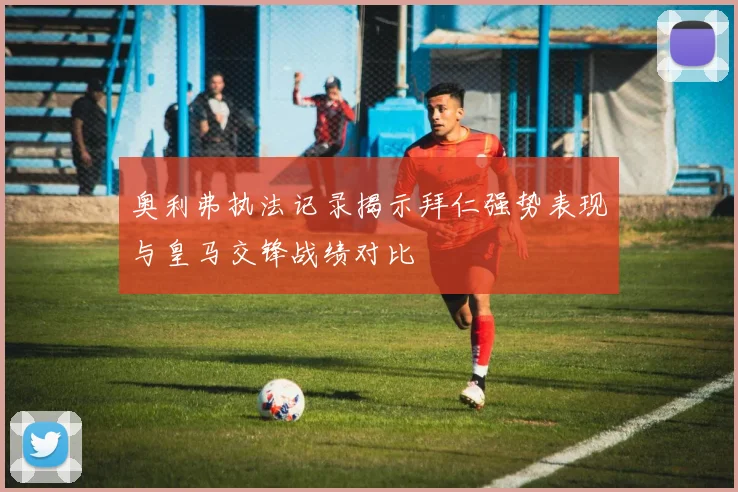 奥利弗执法记录揭示拜仁强势表现与皇马交锋战绩对比