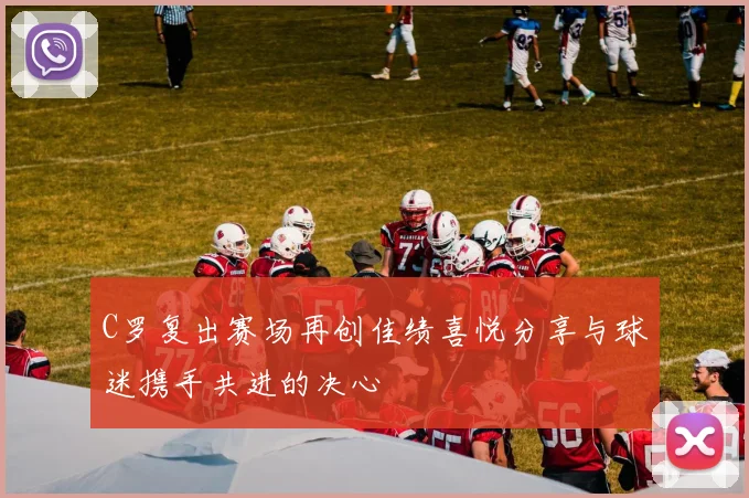 C罗复出赛场再创佳绩喜悦分享与球迷携手共进的决心