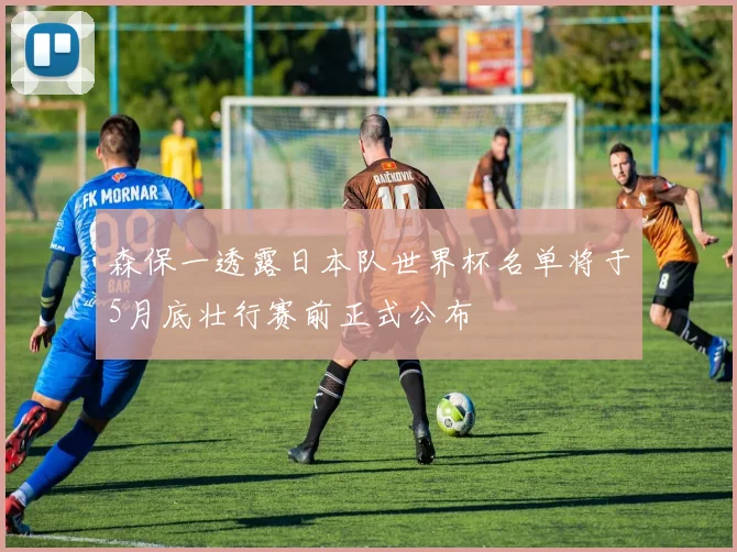 森保一透露日本队世界杯名单将于5月底壮行赛前正式公布