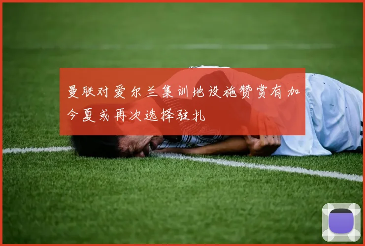 曼联对爱尔兰集训地设施赞赏有加今夏或再次选择驻扎