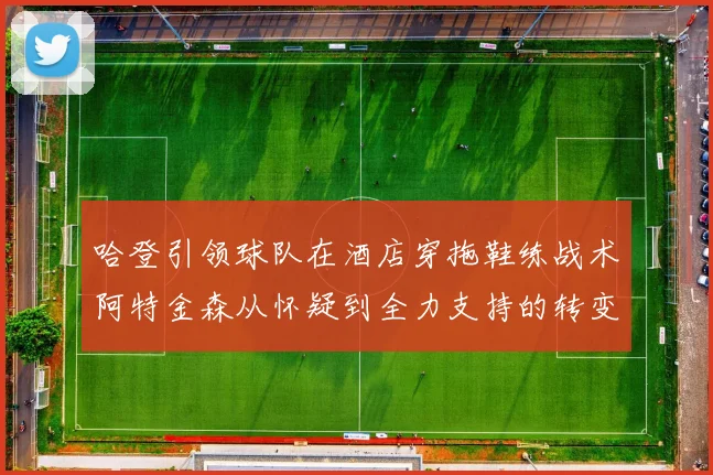 哈登引领球队在酒店穿拖鞋练战术阿特金森从怀疑到全力支持的转变
