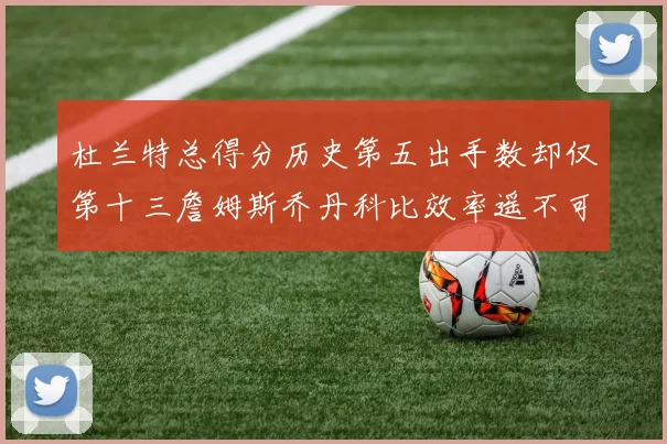 杜兰特总得分历史第五出手数却仅第十三詹姆斯乔丹科比效率遥不可及