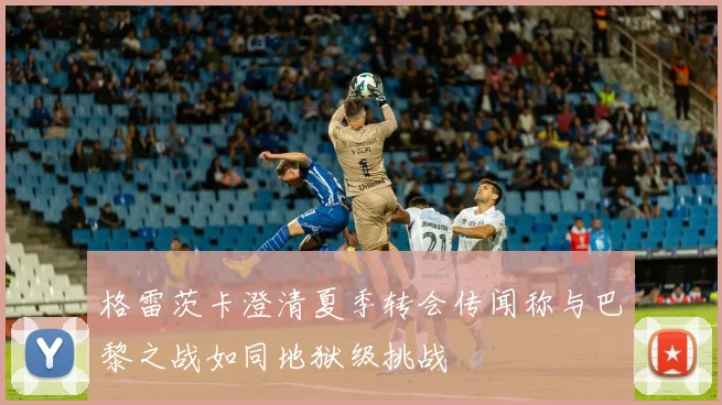 格雷茨卡澄清夏季转会传闻称与巴黎之战如同地狱级挑战