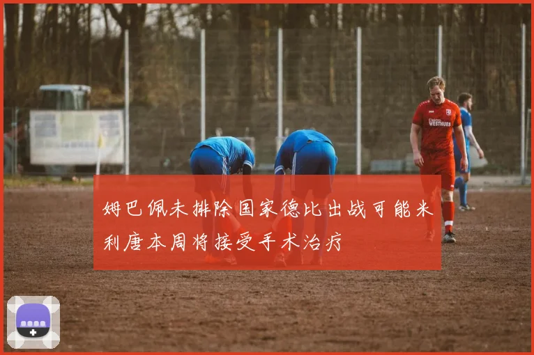 姆巴佩未排除国家德比出战可能米利唐本周将接受手术治疗