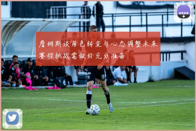 詹姆斯谈角色转变与心态调整未来赛程挑战需做好充分准备
