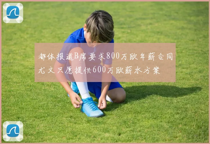 都体报道B席要求800万欧年薪合同尤文只愿提供600万欧薪水方案