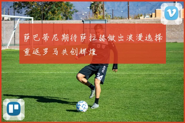 萨巴蒂尼期待萨拉赫做出浪漫选择重返罗马共创辉煌