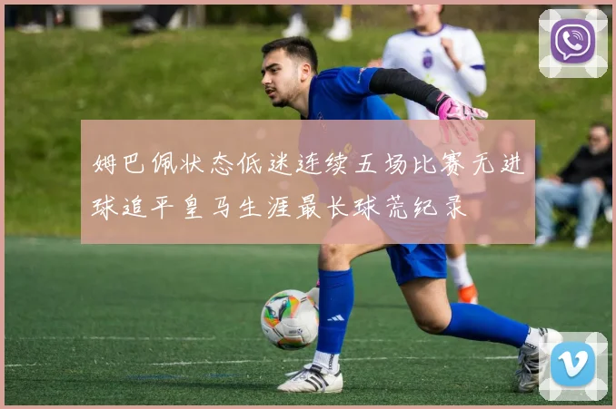 姆巴佩状态低迷连续五场比赛无进球追平皇马生涯最长球荒纪录