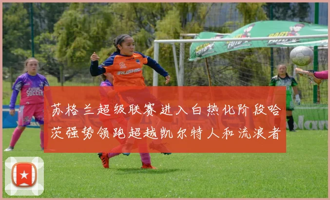 苏格兰超级联赛进入白热化阶段哈茨强势领跑超越凯尔特人和流浪者