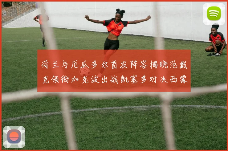 荷兰与厄瓜多尔首发阵容揭晓范戴克领衔加克波出战凯塞多对决西蒙斯