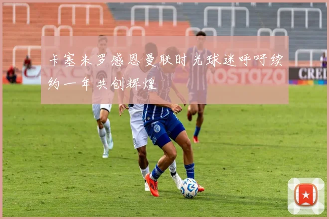 卡塞米罗感恩曼联时光球迷呼吁续约一年共创辉煌